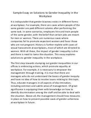 Sample Essay on Solutions to Gender Inequality in the
Workplace
It is indisputable that gender biasness exists in different forms
at workplace. For example, there are cases where people of the
same gender are paid different salaries after performing the
same task. In some scenarios, employers hire and train people
of the same gender, with the belief that certain jobs are meant
for men or women. There are numerous cases where
companies fail to promote expectant women and favor those
who are not pregnant. History is further replete with cases of
sexual harassment at workplaces, most of which are directed to
women. With all these, the impact of gender inequality is dire
and there is need to tame the situation. This essay explores
solutions to gender inequality in the workplace.
The first step towards stumping out gender inequalities in our
offices is embracing actions, which promote equality at
workplace. For example, it is necessary to empower the
management through training. It is true that there are
managers who do not understand the basics of gender inequity
and have no idea of how to resolve issues relating to this topic.
Thus, educate managers in all aspects of discrimination,
including common and subtle areas of management. Of great
significance is equipping them with knowledge on how to
identify discrimination among the staff and be able to deal with
the situation. Above all, the management should how measures
in place on how to prevent possible cases of gender unfairness
at workplace in future.
 