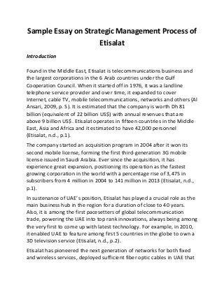 Sample Essay on Strategic Management Process of
Etisalat
Introduction
Found in the Middle East, Etisalat is telecommunications business and
the largest corporations in the 6 Arab countries under the Gulf
Cooperation Council. When it started off in 1976, it was a landline
telephone service provider and over time, it expanded to cover
Internet, cable TV, mobile telecommunications, networks and others (Al
Ansari, 2009, p. 5). It is estimated that the company is worth Dh 81
billion (equivalent of 22 billion US$) with annual revenues that are
above 9 billion US$. Etisalat operates in fifteen countries in the Middle
East, Asia and Africa and it estimated to have 42,000 personnel
(Etisalat, n.d., p.1).
The company started an acquisition program in 2004 after it won its
second mobile license, forming the first third-generation 3G mobile
license issued in Saudi Arabia. Ever since the acquisition, it has
experience great expansion, positioning its operation as the fastest
growing corporation in the world with a percentage rise of 3,475 in
subscribers from 4 million in 2004 to 141 million in 2013 (Etisalat, n.d.,
p.1).
In sustenance of UAE’s position, Etisalat has played a crucial role as the
main business hub in the region for a duration of close to 40 years.
Also, it is among the first pacesetters of global telecommunication
trade, powering the UAE into top rank innovations, always being among
the very first to come up with latest technology. For example, in 2010,
it enabled UAE to feature among first 5 countries in the globe to own a
3D television service (Etisalat, n.d., p.2).
Etisalat has pioneered the next generation of networks for both fixed
and wireless services, deployed sufficient fiber optic cables in UAE that
 