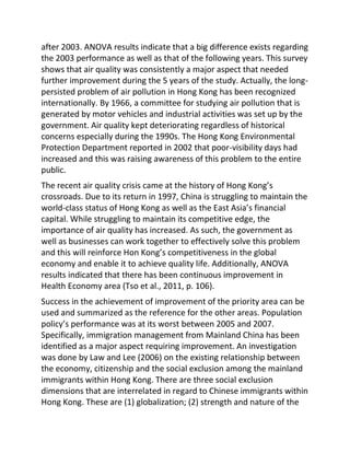 after 2003. ANOVA results indicate that a big difference exists regarding
the 2003 performance as well as that of the following years. This survey
shows that air quality was consistently a major aspect that needed
further improvement during the 5 years of the study. Actually, the long-
persisted problem of air pollution in Hong Kong has been recognized
internationally. By 1966, a committee for studying air pollution that is
generated by motor vehicles and industrial activities was set up by the
government. Air quality kept deteriorating regardless of historical
concerns especially during the 1990s. The Hong Kong Environmental
Protection Department reported in 2002 that poor-visibility days had
increased and this was raising awareness of this problem to the entire
public.
The recent air quality crisis came at the history of Hong Kong’s
crossroads. Due to its return in 1997, China is struggling to maintain the
world-class status of Hong Kong as well as the East Asia’s financial
capital. While struggling to maintain its competitive edge, the
importance of air quality has increased. As such, the government as
well as businesses can work together to effectively solve this problem
and this will reinforce Hon Kong’s competitiveness in the global
economy and enable it to achieve quality life. Additionally, ANOVA
results indicated that there has been continuous improvement in
Health Economy area (Tso et al., 2011, p. 106).
Success in the achievement of improvement of the priority area can be
used and summarized as the reference for the other areas. Population
policy’s performance was at its worst between 2005 and 2007.
Specifically, immigration management from Mainland China has been
identified as a major aspect requiring improvement. An investigation
was done by Law and Lee (2006) on the existing relationship between
the economy, citizenship and the social exclusion among the mainland
immigrants within Hong Kong. There are three social exclusion
dimensions that are interrelated in regard to Chinese immigrants within
Hong Kong. These are (1) globalization; (2) strength and nature of the
 