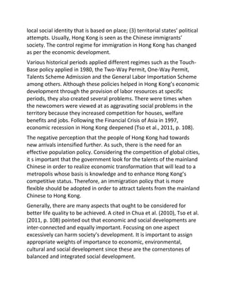 local social identity that is based on place; (3) territorial states’ political
attempts. Usually, Hong Kong is seen as the Chinese immigrants’
society. The control regime for immigration in Hong Kong has changed
as per the economic development.
Various historical periods applied different regimes such as the Touch-
Base policy applied in 1980, the Two-Way Permit, One-Way Permit,
Talents Scheme Admission and the General Labor Importation Scheme
among others. Although these policies helped in Hong Kong’s economic
development through the provision of labor resources at specific
periods, they also created several problems. There were times when
the newcomers were viewed at as aggravating social problems in the
territory because they increased competition for houses, welfare
benefits and jobs. Following the Financial Crisis of Asia in 1997,
economic recession in Hong Kong deepened (Tso et al., 2011, p. 108).
The negative perception that the people of Hong Kong had towards
new arrivals intensified further. As such, there is the need for an
effective population policy. Considering the competition of global cities,
it s important that the government look for the talents of the mainland
Chinese in order to realize economic transformation that will lead to a
metropolis whose basis is knowledge and to enhance Hong Kong’s
competitive status. Therefore, an immigration policy that is more
flexible should be adopted in order to attract talents from the mainland
Chinese to Hong Kong.
Generally, there are many aspects that ought to be considered for
better life quality to be achieved. A cited in Chua et al. (2010), Tso et al.
(2011, p. 108) pointed out that economic and social developments are
inter-connected and equally important. Focusing on one aspect
excessively can harm society’s development. It is important to assign
appropriate weights of importance to economic, environmental,
cultural and social development since these are the cornerstones of
balanced and integrated social development.
 