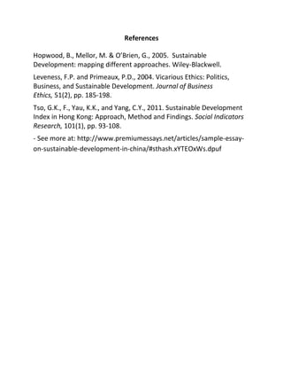 References
Hopwood, B., Mellor, M. & O’Brien, G., 2005. Sustainable
Development: mapping different approaches. Wiley-Blackwell.
Leveness, F.P. and Primeaux, P.D., 2004. Vicarious Ethics: Politics,
Business, and Sustainable Development. Journal of Business
Ethics, 51(2), pp. 185-198.
Tso, G.K., F., Yau, K.K., and Yang, C.Y., 2011. Sustainable Development
Index in Hong Kong: Approach, Method and Findings. Social Indicators
Research, 101(1), pp. 93-108.
- See more at: http://www.premiumessays.net/articles/sample-essay-
on-sustainable-development-in-china/#sthash.xYTEOxWs.dpuf
 