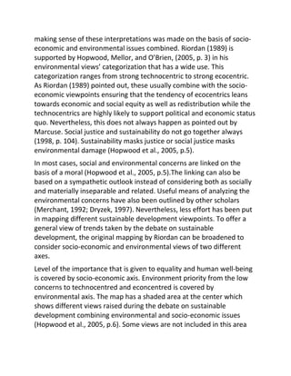 making sense of these interpretations was made on the basis of socio-
economic and environmental issues combined. Riordan (1989) is
supported by Hopwood, Mellor, and O’Brien, (2005, p. 3) in his
environmental views’ categorization that has a wide use. This
categorization ranges from strong technocentric to strong ecocentric.
As Riordan (1989) pointed out, these usually combine with the socio-
economic viewpoints ensuring that the tendency of ecocentrics leans
towards economic and social equity as well as redistribution while the
technocentrics are highly likely to support political and economic status
quo. Nevertheless, this does not always happen as pointed out by
Marcuse. Social justice and sustainability do not go together always
(1998, p. 104). Sustainability masks justice or social justice masks
environmental damage (Hopwood et al., 2005, p.5).
In most cases, social and environmental concerns are linked on the
basis of a moral (Hopwood et al., 2005, p.5).The linking can also be
based on a sympathetic outlook instead of considering both as socially
and materially inseparable and related. Useful means of analyzing the
environmental concerns have also been outlined by other scholars
(Merchant, 1992; Dryzek, 1997). Nevertheless, less effort has been put
in mapping different sustainable development viewpoints. To offer a
general view of trends taken by the debate on sustainable
development, the original mapping by Riordan can be broadened to
consider socio-economic and environmental views of two different
axes.
Level of the importance that is given to equality and human well-being
is covered by socio-economic axis. Environment priority from the low
concerns to technocentred and econcentred is covered by
environmental axis. The map has a shaded area at the center which
shows different views raised during the debate on sustainable
development combining environmental and socio-economic issues
(Hopwood et al., 2005, p.6). Some views are not included in this area
 