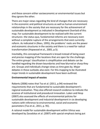 and these concern either socioeconomic or environmental issues but
they ignore the other.
There are major views regarding the kind of changes that are necessary
in the economic and political structures as well as human-environment
relationships in the society that are necessary for the achievement of
sustainable development as indicated in Development Overlaid of this
map. For sustainable development to be realized with the current
structures -the status quo, fundamental reforms are necessary even
without a complete rupture of the arrangements that exist currently-
reform. As indicated in (Rees, 1995), the problems’ roots are the power
and economic structures in the society and there is a need for radical
transformation (Hopwood et al., 2005, p.5).
Inevitably, this conceptual framework is broad instead of being exact
and precise mapping of the locations that are open for the challenge.
The entire groups’ classification is simplification and debate can be
handled regarding the drawn boundaries and how blurred or sharp they
are. Groups and individuals change views as time goes by. Major
debates in these outlooks also exist. For this mapping to be illustrated
major trends in sustainable development have been outlined.
Environmental impact of wastes
Roberts (2006) notes that Tso et al. (2011, p.94) reviewed the
requirements that are fundamental to sustainable development’s
regional evaluation. They also offered research evidence to indicate the
essence of institutional and procedural innovation. Luken and Hesp
(2007) also assessed the effects of environmental policies for
sustainable development and industrial development in six developing
nations with reference to environmental, social and economic
parameters (Tso et al., 2011, p. 95).
A rational model for sustainable development within Vilnius was
developed by Zavadskas et al. (2007) with special emphasis being put
 