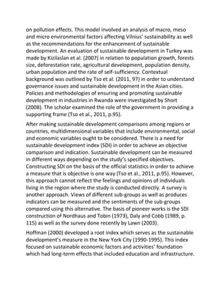 on pollution effects. This model involved an analysis of macro, meso
and micro environmental factors affecting Vilnius’ sustainability as well
as the recommendations for the enhancement of sustainable
development. An evaluation of sustainable development in Turkey was
made by Kizilaslan et al. (2007) in relation to population growth, forests
size, deforestation rate, agricultural development, population density,
urban population and the rate of self-sufficiency. Contextual
background was outlined by Tso et al. (2011, 97) in order to understand
governance issues and sustainable development in the Asian cities.
Policies and methodologies of ensuring and promoting sustainable
development in industries in Rwanda were investigated by Short
(2008). The scholar examined the role of the government in providing a
supporting frame (Tso et al., 2011, p.95).
After making sustainable development comparisons among regions or
countries, multidimensional variables that include environmental, social
and economic variables ought to be considered. There is a need for
sustainable development index (SDI) in order to achieve an objective
comparison and indication. Sustainable development can be measured
in different ways depending on the study’s specified objectives.
Constructing SDI on the basis of the official statistics in order to achieve
a measure that is objective is one way (Tso et al., 2011, p.95). However,
this approach cannot reflect the feelings and opinions of individuals
living in the region where the study is conducted directly. A survey is
another approach. Views of different sub-groups as well as produces
indicators can be measured and the sentiments of the sub-groups
compared using this alternative. The basis of pioneer works is the SDI
construction of Nordhaus and Tobin (1973), Daly and Cobb (1989, p.
115) as well as the survey done recently by Lawn (2003).
Hoffman (2000) developed a root index which serves as the sustainable
development’s measure in the New York City (1990-1995). This index
focused on sustainable economic factors and activities’ foundation
which had long-term effects that included education and infrastructure.
 