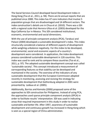 The Social Services Council developed Social Development Index in
Hong Kong (Tso et al., 2011, p. 94). There are bi-annual reports that are
published since 2000. This index has 47 core indicators that involve 5
population groups that are disadvantaged and 14 different sectors. The
index construction’s details are in Chua et al. (2010). There was a SDI
with a regional scale that Herrera-Ulloa et al. (2003) developed for the
Baja California Sur in Mexico. This SDI considered institutional,
economic, environmental and social dimensions.
With the use of principle component analysis (PCA), Tarabusi and
Palazzi (2004) developed a sustainable development’s index. This index
structurally considered a balance of different aspects of development
while weighing unbalance negatively. For this index to be developed,
environmental, social and economic aspects of a country’s
development were considered. In application, the index development
process considered sustainable development in 126 countries. This
index was used to rank and to compare these countries (Tso et al.,
2011, p. 97). The adopted sustainable development concept was called
‘sustainable society’. This concept introduced a measurement of
corresponding features so that stability can be developed and
maintained in the society. The overview of the indicators of any
sustainable development that the European Commission adopted
recently in monitoring, assessing and revising the strategy for
sustainable development that Gothenburg adopted in 2001 were
presented by Ledoux et al. (2005).
Additionally, Barrios and Komoto (2006) proposed some of the
approaches to SDI construction for Philippines. Instead of using PCA,
the approaches used sparse principle component analysis (SPCA) in
order to facilitate results’ interpretation. SDI was used in indicating
areas that required improvement in this study in order to realize
sustainable and better life. After 1997, awareness of sustainable
development and continuous growth has increased in Hong Kong which
is seen as a special region of China administration.
 