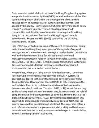 Environmental sustainability in terms of the Hong Kong housing system
was preliminarily assessed by Chiu (2000) as well as the use of the life-
cycle building model of Bhatti in the development of sustainable
housing policy. The perspective of sustainable development was
applied by Chiu (2002) in investigating whether government and policy
changes’ responses to property market collapse have made
consumption and distribution of resources more equitable in Hong
Kong. In the discussion of Scotland and Hong Kong sustainable
development, Robert and Hills (2002) considered the changing
circumstances’ impact.
Hills (2002) presented a discussion of the recent environmental policy
evolution within Hong Kong, emergence of the agenda of regional
management of the environment, ecological modernization potential as
well as the development basis for a broader environmental
management strategy in relation to Pearl River Delta. As indicated in Lai
et al. (2006), Tso et al. (2011, p. 96) discussed Hong Kong’s sustainable
development model’s Coasian interpretation that incorporated
environmental, societal and economic factors.
Nevertheless, when practicing sustainable development, sometimes
figuring out major concern areas becomes difficult. A systematic
approach is adopted in the construction and development of Hong
Kong Sustainable Development Index (HKSDI) to collect data from the
multi-stakeholders so as to determine vital areas that sustainable
development should address (Tso et al., 2011, p.97). Apart from acting
as the tracking mechanism of the status quo, it also assumes the role of
being the device for building consensus as well as the tool that is used
in creating public awareness. HKSDI development is described in this
paper while presenting its findings between 2003 and 2007. The top
priority areas will be quantified and identified. The paper also offers a
vital reference frame for the government, civil society and businesses
to collaborate in order to address common challenges to sustainability
as well as meeting citizens’ aspirations.
 