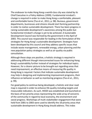 The endeavor to make Hong Kong a world-class city was stated by its
Chief Executive in a Policy Address (1999). Fundamental mindset’s
change is required in order to make Hong Kong a comfortable, pleasant
and comfortable home (Tso et al., 2011, p. 98). Bureaus, government
departments, businesses and citizens should start forming partnership
in order to realize sustainable development. There has been progress in
raising sustainable development’s awareness among the public but
fundamental mindset’s change is yet to be achieved. A Sustainable
Development Council was formed by the government in the April of
2003. This council was responsible for leading in the formulation of the
strategies for Hong Kong’s sustainable development. Strategies have
been developed by this council and they address specific issues that
include waste management, renewable energy, urban planning and the
new population policy strategies as well as air quality via public
consultation.
Although these steps are positive, a holistic strategy is required in
addressing different though interconnected issues for enhancing Hong
Kong’s sustainability further instead of strategies for individual topics.
However, for a clearer picture to be brought out regarding areas that
need improvement, an effective means of measuring life quality in
Hong Kong is required. Factors that indicate sustainable development
may help in designing and implementing improvement programs, their
influence on behavior as well as monitoring progress (Tso et al., 2011,
p. 99).
For good policy to continue being developed, a holistic and clear road
map is required in order to enhance life quality including targets and
measurable indicators. As such, HKSDI was established and launched on
the basis of ten priority areas representing the wide array of concerns
of the community in regard to local economy, the environment and
social progress. Workshops of multi-stakeholder engagement that were
held from 2001 to 2003 were used to identify the 10 priority areas that
sustainable development in Hong Kong should address. This index
 