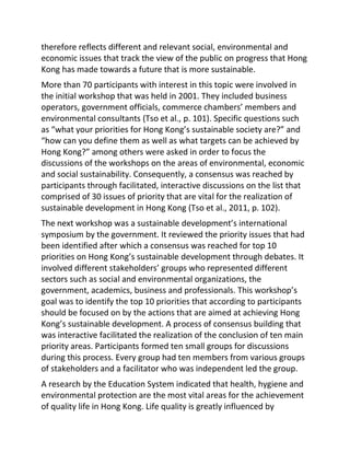 therefore reflects different and relevant social, environmental and
economic issues that track the view of the public on progress that Hong
Kong has made towards a future that is more sustainable.
More than 70 participants with interest in this topic were involved in
the initial workshop that was held in 2001. They included business
operators, government officials, commerce chambers’ members and
environmental consultants (Tso et al., p. 101). Specific questions such
as “what your priorities for Hong Kong’s sustainable society are?” and
“how can you define them as well as what targets can be achieved by
Hong Kong?” among others were asked in order to focus the
discussions of the workshops on the areas of environmental, economic
and social sustainability. Consequently, a consensus was reached by
participants through facilitated, interactive discussions on the list that
comprised of 30 issues of priority that are vital for the realization of
sustainable development in Hong Kong (Tso et al., 2011, p. 102).
The next workshop was a sustainable development’s international
symposium by the government. It reviewed the priority issues that had
been identified after which a consensus was reached for top 10
priorities on Hong Kong’s sustainable development through debates. It
involved different stakeholders’ groups who represented different
sectors such as social and environmental organizations, the
government, academics, business and professionals. This workshop’s
goal was to identify the top 10 priorities that according to participants
should be focused on by the actions that are aimed at achieving Hong
Kong’s sustainable development. A process of consensus building that
was interactive facilitated the realization of the conclusion of ten main
priority areas. Participants formed ten small groups for discussions
during this process. Every group had ten members from various groups
of stakeholders and a facilitator who was independent led the group.
A research by the Education System indicated that health, hygiene and
environmental protection are the most vital areas for the achievement
of quality life in Hong Kong. Life quality is greatly influenced by
 