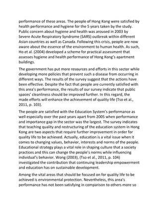 performance of these areas. The people of Hong Kong were satisfied by
health performance and hygiene for the 5 years taken by the study.
Public concern about hygiene and health was aroused in 2003 by
Severe Acute Respiratory Syndrome (SARS) outbreak within different
Asian countries as well as Canada. Following this crisis, people are now
aware about the essence of the environment to human health. As such,
Ho et al. (2004) developed a scheme for practical assessment that
assesses hygiene and health performance of Hong Kong’s apartment
buildings.
The government has put more resources and efforts in this sector while
developing more policies that prevent such a disease from occurring in
different ways. The results of the survey suggest that the actions have
been effective. Despite the fact that people are currently satisfied with
this area’s performance, the results of our survey indicate that public
spaces’ cleanliness should be improved further. In this regard, the
made efforts will enhance the achievement of quality life (Tso et al.,
2011, p. 103).
The people are satisfied with the Education System’s performance as
well especially over the past years apart from 2005 when performance
and importance gap in the sector was the largest. The survey indicates
that teaching quality and restructuring of the education system in Hong
Kong are two aspects that require further improvement in order for
quality life to be achieved. Actually, education is a vital issue when it
comes to changing values, behavior, interests and norms of the people.
Educational strategy plays a vital role in shaping culture that a society
practices and this can change the people’s norms while influencing
individual’s behavior. Wong (2003), (Tso et al., 2011, p. 104)
investigated the contribution that continuing leadership empowerment
and education has on sustainable development.
Among the vital areas that should be focused on for quality life to be
achieved is environmental protection. Nevertheless, this area’s
performance has not been satisfying in comparison to others more so
 
