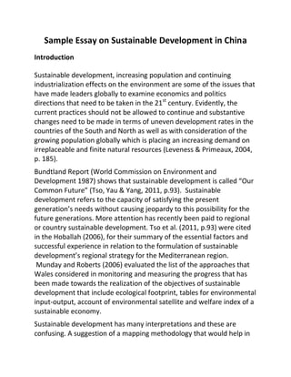 Sample Essay on Sustainable Development in China
Introduction
Sustainable development, increasing population and continuing
industrialization effects on the environment are some of the issues that
have made leaders globally to examine economics and politics
directions that need to be taken in the 21st
century. Evidently, the
current practices should not be allowed to continue and substantive
changes need to be made in terms of uneven development rates in the
countries of the South and North as well as with consideration of the
growing population globally which is placing an increasing demand on
irreplaceable and finite natural resources (Leveness & Primeaux, 2004,
p. 185).
Bundtland Report (World Commission on Environment and
Development 1987) shows that sustainable development is called “Our
Common Future” (Tso, Yau & Yang, 2011, p.93). Sustainable
development refers to the capacity of satisfying the present
generation’s needs without causing jeopardy to this possibility for the
future generations. More attention has recently been paid to regional
or country sustainable development. Tso et al. (2011, p.93) were cited
in the Hoballah (2006), for their summary of the essential factors and
successful experience in relation to the formulation of sustainable
development’s regional strategy for the Mediterranean region.
Munday and Roberts (2006) evaluated the list of the approaches that
Wales considered in monitoring and measuring the progress that has
been made towards the realization of the objectives of sustainable
development that include ecological footprint, tables for environmental
input-output, account of environmental satellite and welfare index of a
sustainable economy.
Sustainable development has many interpretations and these are
confusing. A suggestion of a mapping methodology that would help in
 