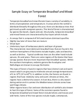 Sample Essay on Temperate Broadleaf and Mixed
Forest
Temperate broadleaf and mixed forests have a variety of variability in
terms of precipitation and temperature. In areas where the rainfall is
distributed broadly throughout the year, there are deciduous trees that
get mixed up with evergreen species. This kind of forest is characterized
by species like beech, maple and oak. Structurally, temperate broadleaf
and mixed forests are characterized by four layers which include:
 A canopy that is composed of full sized mature dominant specifies
 Slightly low later of trees that are mature
 Shrub layer
 Understory layer of herbaceous plants and layer of grasses
The characteristic most dominant broadleaf trees that are found in the
northern hemisphere of this biome include maples, oaks and beeches
as well as birches. Typical coniferous trees on the other hand include
spruces, firs and pines. There are some regions of the biome that have
canopy species that are more important than broadleaf species. Within
the southern hemisphere, endemic genera like Eucalyptus and
Nothofagus are known to occupy the biome.
This type of forest is found in regions that have distinct cool and warm
season which can give way to moderate annual average temperatures
of 3 to 150
C (37 to 600
F). In addition to this, the forests are found in
regions that have relatively rainy and warm climates at times, the
regions have a distinct dry season. In East Asia, there is a dry season
during winter and in summer the Mediterranean climate zones have
wet fringe climate.
Other regions have a fair and even distribution of rainfall is also known
to host this type of forest. Some of the common species found in
temperate broadleaf and mixed forest include lichens and mosses and
wild herbs. Some of the tree species include maple, cottonwood,
 
