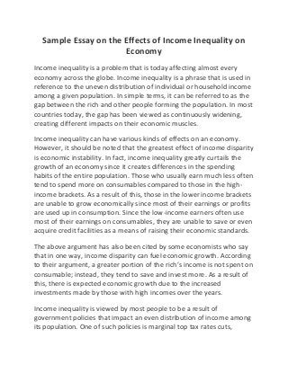 Sample Essay on the Effects of Income Inequality on
Economy
Income inequality is a problem that is today affecting almost every
economy across the globe. Income inequality is a phrase that is used in
reference to the uneven distribution of individual or household income
among a given population. In simple terms, it can be referred to as the
gap between the rich and other people forming the population. In most
countries today, the gap has been viewed as continuously widening,
creating different impacts on their economic muscles.
Income inequality can have various kinds of effects on an economy.
However, it should be noted that the greatest effect of income disparity
is economic instability. In fact, income inequality greatly curtails the
growth of an economy since it creates differences in the spending
habits of the entire population. Those who usually earn much less often
tend to spend more on consumables compared to those in the high-
income brackets. As a result of this, those in the lower income brackets
are unable to grow economically since most of their earnings or profits
are used up in consumption. Since the low-income earners often use
most of their earnings on consumables, they are unable to save or even
acquire credit facilities as a means of raising their economic standards.
The above argument has also been cited by some economists who say
that in one way, income disparity can fuel economic growth. According
to their argument, a greater portion of the rich’s income is not spent on
consumable; instead, they tend to save and invest more. As a result of
this, there is expected economic growth due to the increased
investments made by those with high incomes over the years.
Income inequality is viewed by most people to be a result of
government policies that impact an even distribution of income among
its population. One of such policies is marginal top tax rates cuts,
 