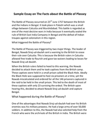 Sample Essay on The Facts about the Battle of Plassey
The Battle of Plassey occurred on 23rd
June 1757 between the British
and the Indians in Bengal. It took place in Palashi which was a small
village between Calcutta and Murshidabad. This battle is regarded as
one of the most decisive wars in India because it eventually sealed the
rule of British East India Company in Bengal and the defeat of Indian
troupes against colonialism in this region.
What triggered the Battle of Plassey?
The Battle of Plassey was triggered by two major things. The leader of
Bengal, Nawab Siraj-ud-daulah sent a warning to the British to cease
their rule over Calcutta. This is because the British rulers in Calcutta
allowed free trade to flourish and gave tax waivers leading to losses for
Nawab Siraj-ud-daulah.
When the British rulers failed to heed to this warning, the Nawab
decided to attack them and he took captives from the British camp.
These captives were held in a small prison called the Black Hole. Ideally
the Black Hole was supposed to host six prisoners at a time, yet the
Nawab miscalculated and ordered for all the 146 prisoners captured in
the raid to be held in the small prison. This led to the death of most of
these captives with only 23 surviving the ordeal. The British upon
hearing this, decided to attack Nawab Siraj-ud-daulah and capture
Bengal.
What happened during the Battle of Plassey?
One of the advantages that Nawab Siraj-ud-daulah had over his British
enemies was his military prowess. He had a large army of over 50,000
soldiers. In addition to this, the Nawab had also solicited help from the
French who were the archrivals of the British in India. The British were
 