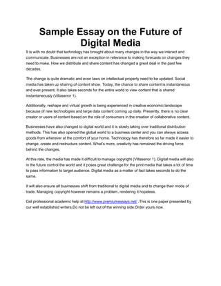 Sample Essay on the Future of
Digital Media
It is with no doubt that technology has brought about many changes in the way we interact and
communicate. Businesses are not an exception in relevance to making forecasts on changes they
need to make. How we distribute and share content has changed a great deal in the past few
decades.
The change is quite dramatic and even laws on intellectual property need to be updated. Social
media has taken up sharing of content show. Today, the chance to share content is instantaneous
and ever present. It also takes seconds for the entire world to view content that is shared
instantaneously (Villasenor 1).
Additionally, reshape and virtual growth is being experienced in creative economic landscape
because of new technologies and large data content coming up daily. Presently, there is no clear
creator or users of content based on the role of consumers in the creation of collaborative content.
Businesses have also changed to digital world and it is slowly taking over traditional distribution
methods. This has also opened the global world to a business center and you can always access
goods from wherever at the comfort of your home. Technology has therefore so far made it easier to
change, create and restructure content. What‟s more, creativity has remained the driving force
behind the changes.
At this rate, the media has made it difficult to manage copyright (Villasenor 1). Digital media will also
in the future control the world and it poses great challenge for the print media that takes a lot of time
to pass information to target audience. Digital media as a matter of fact takes seconds to do the
same.
It will also ensure all businesses shift from traditional to digital media and to change their mode of
trade. Managing copyright however remains a problem, rendering it hopeless.
Get professional academic help at http://www.premiumessays.net/ .This is one paper presented by
our well established writers.Do not be left out of the winning side.Order yours now.
 