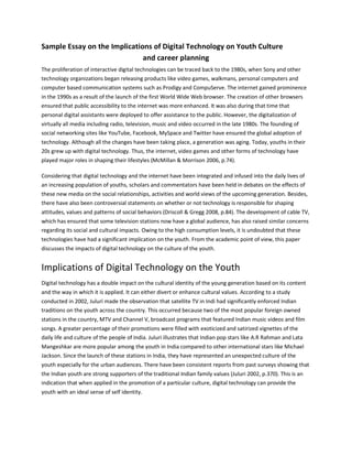 Sample Essay on the Implications of Digital Technology on Youth Culture
and career planning
The proliferation of interactive digital technologies can be traced back to the 1980s, when Sony and other
technology organizations began releasing products like video games, walkmans, personal computers and
computer based communication systems such as Prodigy and CompuServe. The internet gained prominence
in the 1990s as a result of the launch of the first World Wide Web browser. The creation of other browsers
ensured that public accessibility to the internet was more enhanced. It was also during that time that
personal digital assistants were deployed to offer assistance to the public. However, the digitalization of
virtually all media including radio, television, music and video occurred in the late 1980s. The founding of
social networking sites like YouTube, Facebook, MySpace and Twitter have ensured the global adoption of
technology. Although all the changes have been taking place, a generation was aging. Today, youths in their
20s grew up with digital technology. Thus, the internet, video games and other forms of technology have
played major roles in shaping their lifestyles (McMillan & Morrison 2006, p.74).
Considering that digital technology and the internet have been integrated and infused into the daily lives of
an increasing population of youths, scholars and commentators have been held in debates on the effects of
these new media on the social relationships, activities and world views of the upcoming generation. Besides,
there have also been controversial statements on whether or not technology is responsible for shaping
attitudes, values and patterns of social behaviors (Driscoll & Gregg 2008, p.84). The development of cable TV,
which has ensured that some television stations now have a global audience, has also raised similar concerns
regarding its social and cultural impacts. Owing to the high consumption levels, it is undoubted that these
technologies have had a significant implication on the youth. From the academic point of view, this paper
discusses the impacts of digital technology on the culture of the youth.
Implications of Digital Technology on the Youth
Digital technology has a double impact on the cultural identity of the young generation based on its content
and the way in which it is applied. It can either divert or enhance cultural values. According to a study
conducted in 2002, Juluri made the observation that satellite TV in Indi had significantly enforced Indian
traditions on the youth across the country. This occurred because two of the most popular foreign owned
stations in the country, MTV and Channel V, broadcast programs that featured Indian music videos and film
songs. A greater percentage of their promotions were filled with exoticized and satirized vignettes of the
daily life and culture of the people of India. Juluri illustrates that Indian pop stars like A.R Rahman and Lata
Mangeshkar are more popular among the youth in India compared to other international stars like Michael
Jackson. Since the launch of these stations in India, they have represented an unexpected culture of the
youth especially for the urban audiences. There have been consistent reports from past surveys showing that
the Indian youth are strong supporters of the traditional Indian family values (Juluri 2002, p.370). This is an
indication that when applied in the promotion of a particular culture, digital technology can provide the
youth with an ideal sense of self identity.
 