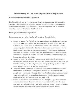 Sample Essay on The Main Importance of Tigris River
A brief background about the Tigris River
The Tigris River is one of two rivers that flow in Mesopotamia which is modern
day Iraq. Even though it starts on the eastern part, it joins River Euphrates and
flows from Turkey into Iraq. The river is 1,900 km long and is one of the more
important sources of water in the Middle East.
The major benefits of the Tigris River
There are several key roles that Tigris River plays. These include:
 Source of water. The Tigris River has always been regarded as an important
source of water for the arid and semi arid lands in both Turkey and Iraq.
Both Iraq and Turkey have diverted some of the water from this river to
create irrigation channels for their lands. Dams and water reservoirs have
been constructed to harvest some of the water from the river for human
activities. It is possible to farm using this water despite the arid conditions
of the land along which it flows. This river has indeed sustained crops and
human being in the dry areas.
 Source of food. Tigris River is a major source of fish of different species.
Many of the inhabitants who live along the river have relied on this river for
food for many years. It is not just human beings that rely on the river for
food, animals and birds as well get food from it.
 Transport mode. From time immemorial, Tigris River has been considered a
major mode of transport. During the civilization era, most goods and
people were transported through this river. This has not changed and today
water channels such as canals have been constructed to accommodate
different vessels that pass through the Tigris River.
 Source of livelihood. Many people who live along the Tigris River consider it
a source of revenue. There are fishermen who obtain fish from the river
and sell it to consumers. There are also those who operate different vessels
across the river and help to ferry both people and goods. During
 
