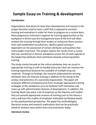 Sample Essay on Training & development
Introduction
Organizations that desire to steer their development and mission in the
proper direction need to have a staff that is exposed to constant
training and evaluation in order for them to progress on a routine basis.
Most progressive institutions organize for training opportunities at the
workplace in which case the management team of the firm will often
conduct the training through their leaders or outsource these services
from well-established consultancies. Ideally a good training is
dependent on the possession of certain attributes and qualities that
every leader must have. This project reports the results from a survey
that was carried out in diverse workplaces across the US with regards to
the leadership attributes that contribute towards enhancing better
training.
The study mainly focused on the critical attributes that can result in
appropriate training as well as needed precursors that can improve the
training experience based on the available of multiple resource
materials. Through its findings, the research elaborated the winning
attributes that can improve training in addition to the listing of the
various characteristics of a successful organization. The paper will
empower different entrepreneurial firms to design appropriate training
strategies at the workplaces so as to facilitate staff motivation and
come up with administration theories of development. In addition, the
training ideals also place a lot of emphasis on the theories and models
that can provide appropriate nuances of training such as the theory x
and y and even the models of employee motivation by Maslow based
on the psychoanalyst perspective. The paper has methodologies,
literature review and research implications that can be practically
linked to existent cases within firms and institutions today.
Literature review
 