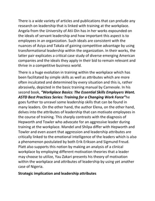 There is a wide variety of articles and publications that can prelude any
research on leadership that is linked with training at the workplace.
Angela from the University of Atii Din has in her works expounded on
the ideals of servant leadership and how important this aspect is to
employees in an organization. Such ideals are consistent with the
nuances of Asiya and Takala of gaining competitive advantage by using
transformational leadership within the organization. In their works, the
latter pair explicates a critical case study of diverse emerging American
companies and the ideals they apply in their bid to remain relevant and
thrive in a competitive business world.
There is a huge evolution in training within the workplace which has
been facilitated by simple skills as well as attributes which are more
often inculcated and determined by every situation and this is, rather
abrasively, depicted in the basic training manual by Carnevale. In his
second book, “Workplace Basics: The Essential Skills Employers Want.
ASTD Best Practices Series: Training for a Changing Work Force”he
goes further to unravel some leadership skills that can be found in
many leaders. On the other hand, the author Elena, on the other hand,
delves into the attributes of leadership that can motivate employees in
the course of training. This sharply contrasts with the diagnosis of
Hepworth and Towler who advocate for an aggressive leader during
training at the workplace. Mandel and Shilpa differ with Hepworth and
Towler and even assert that aggression and leadership attributes are
critically linked to the emotional intelligence of the leaders which is also
a phenomenon postulated by both Erik Erikson and Sigmund Freud.
Platt also supports this notion by making an analysis of a clinical
workplace by employing different motivation theories that a leader
may choose to utilize, Yau Zakari presents his theory of motivation
within the workplace and attributes of leadership by using yet another
case of Nigeria.
Strategic implication and leadership attributes
 