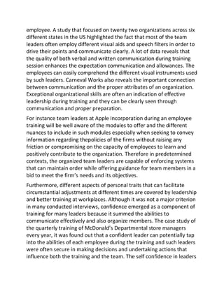 employee. A study that focused on twenty two organizations across six
different states in the US highlighted the fact that most of the team
leaders often employ different visual aids and speech filters in order to
drive their points and communicate clearly. A lot of data reveals that
the quality of both verbal and written communication during training
session enhances the expectation communication and allowances. The
employees can easily comprehend the different visual instruments used
by such leaders. Carneval Works also reveals the important connection
between communication and the proper attributes of an organization.
Exceptional organizational skills are often an indication of effective
leadership during training and they can be clearly seen through
communication and proper preparation.
For instance team leaders at Apple Incorporation during an employee
training will be well aware of the modules to offer and the different
nuances to include in such modules especially when seeking to convey
information regarding thepolicies of the firms without raising any
friction or compromising on the capacity of employees to learn and
positively contribute to the organization. Therefore in predetermined
contexts, the organized team leaders are capable of enforcing systems
that can maintain order while offering guidance for team members in a
bid to meet the firm’s needs and its objectives.
Furthermore, different aspects of personal traits that can facilitate
circumstantial adjustments at different times are covered by leadership
and better training at workplaces. Although it was not a major criterion
in many conducted interviews, confidence emerged as a component of
training for many leaders because it summed the abilities to
communicate effectively and also organize members. The case study of
the quarterly training of McDonald’s Departmental store managers
every year, it was found out that a confident leader can potentially tap
into the abilities of each employee during the training and such leaders
were often secure in making decisions and undertaking actions that
influence both the training and the team. The self confidence in leaders
 