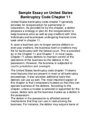 Sample Essay on United States
Bankruptcy Code Chapter 11
United States bankruptcy code chapter 11generally
provides for reorganization for partnership or
corporation. As provided for by this chapter, a debtor
proposes a strategy or plan for the reorganization to
keep business alive as well as pay creditors with time.
Individuals and businesses undergoing financial crisis
seek relief in chapter 11.
In case a business can no longer service debtors or
even pay creditors, the business itself or creditors may
file for bankruptcy with the federal court. This is provided
for in the Chapter 11 and Chapter 7. In most cases,
Chapter 11 allows debtors to maintain control of the
operations of the business as the debtors in the
possession. However, the business is subjected to
court’s jurisdiction and oversight.
The United States bankruptcy code chapter 11retains
most features that are present in most or all bankruptcy
proceedings. It also provides additional tools that
debtors can use as well. The most important aspect of
this chapter is that it empowers trustees so that they can
operate business of the debtors. According to this
chapter, unless a trustee is selected or appointed for the
cause, debtor acts as the business trustee as a debtor in
the possession.
The debtor in the possession is afforded several
mechanisms that they can use in restructuring the
business. For instance, the debtor may acquire loans or
 