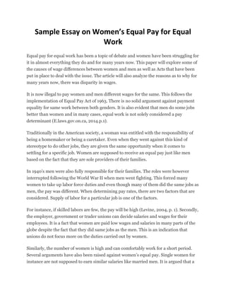 Sample Essay on Women’s Equal Pay for Equal
Work
Equal pay for equal work has been a topic of debate and women have been struggling for
it in almost everything they do and for many years now. This paper will explore some of
the causes of wage differences between women and men as well as Acts that have been
put in place to deal with the issue. The article will also analyze the reasons as to why for
many years now, there was disparity in wages.
It is now illegal to pay women and men different wages for the same. This follows the
implementation of Equal Pay Act of 1963. There is no solid argument against payment
equality for same work between both genders. It is also evident that men do some jobs
better than women and in many cases, equal work is not solely considered a pay
determinant (E.laws.gov.on.ca, 2014.p.1).
Traditionally in the American society, a woman was entitled with the responsibility of
being a homemaker or being a caretaker. Even when they went against this kind of
stereotype to do other jobs, they are given the same opportunity when it comes to
settling for a specific job. Women are supposed to receive an equal pay just like men
based on the fact that they are sole providers of their families.
In 1940’s men were also fully responsible for their families. The roles were however
interrupted following the World War II when men went fighting. This forced many
women to take up labor force duties and even though many of them did the same jobs as
men, the pay was different. When determining pay rates, there are two factors that are
considered. Supply of labor for a particular job is one of the factors.
For instance, if skilled labors are few, the pay will be high (Levine, 2004, p. 1). Secondly,
the employer, government or trader unions can decide salaries and wages for their
employees. It is a fact that women are paid low wages and salaries in many parts of the
globe despite the fact that they did same jobs as the men. This is an indication that
unions do not focus more on the duties carried out by women.
Similarly, the number of women is high and can comfortably work for a short period.
Several arguments have also been raised against women’s equal pay. Single women for
instance are not supposed to earn similar salaries like married men. It is argued that a
 