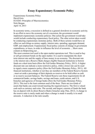 Essay Expansionary Economic Policy
Expansionary Economic Policy
David Gors
ECO203: Principles of Macroeconomics
Nick Bergan
April 14, 2013
In economic terms, a recession is defined as a general slowdown in economic activity.
In an effort to move the economy out of a recession, the government would
implement expansionary economic policies. One action the government would take
would include conducting expansionary fiscal policy. The other action taken would
be conducting expansionary monetary policy. Both of these actions would have an
effect on such things as money supply, interest rates, spending, aggregate demand,
GDP, and employment. Expansionary fiscal policy consists of change in government
expenditures, or taxes, in order in influence the level of economic ... Show more
content on Helpwriting.net ...
The most common tool used is the open market operations tool. This is used to buy
or sell government bonds on the open market. It is used to manipulate the short
term interest rate and the supply of base money in an economy. The discount rate
is the interest rate a Reserve Bank charges eligible financial institutions to borrow
funds on a short term basis (How the Fed Guides Monetary Policy, 2011). A higher
discount rate can indicate a more restrictive policy, while a lower rate can be used
to signal a more expansive policy (How the Fed Guides Monetary Policy, 2011). All
financial institutions, whether or not they are members of the Federal Reserve System
, must set aside a percentage of their deposits as reserves to be held either as cash
or as reserve account balances. The Federal Reserve sets these requirements for all
commercial banks, savings banks, savings and loans, credit unions, and U.S.
branches and agencies of foreign banks (How the Fed Guides Monetary Policy,
2011). This tool is the least common used of the three. There are two kinds of
assets that banks can count toward meeting the required reserve. The first is valued
cash such as currency and coins. The second, and largest, consists of funds the bank
has on deposit with its direct Reserve Bank (Amacher amp; Pate, 2012). A change in
the reserve ratio is rarely made and when a change is made it usually is in small
amounts. A reduction in the ratio usually
 