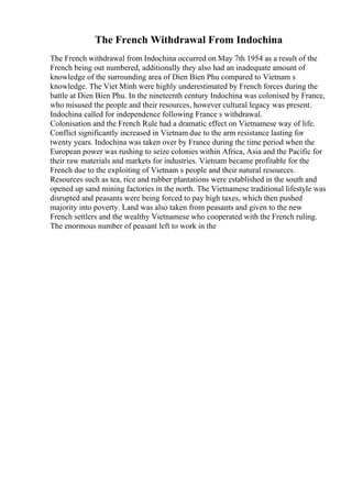 The French Withdrawal From Indochina
The French withdrawal from Indochina occurred on May 7th 1954 as a result of the
French being out numbered, additionally they also had an inadequate amount of
knowledge of the surrounding area of Dien Bien Phu compared to Vietnam s
knowledge. The Viet Minh were highly underestimated by French forces during the
battle at Dien Bien Phu. In the nineteenth century Indochina was colonised by France,
who misused the people and their resources, however cultural legacy was present.
Indochina called for independence following France s withdrawal.
Colonisation and the French Rule had a dramatic effect on Vietnamese way of life.
Conflict significantly increased in Vietnam due to the arm resistance lasting for
twenty years. Indochina was taken over by France during the time period when the
European power was rushing to seize colonies within Africa, Asia and the Pacific for
their raw materials and markets for industries. Vietnam became profitable for the
French due to the exploiting of Vietnam s people and their natural resources.
Resources such as tea, rice and rubber plantations were established in the south and
opened up sand mining factories in the north. The Vietnamese traditional lifestyle was
disrupted and peasants were being forced to pay high taxes, which then pushed
majority into poverty. Land was also taken from peasants and given to the new
French settlers and the wealthy Vietnamese who cooperated with the French ruling.
The enormous number of peasant left to work in the
 