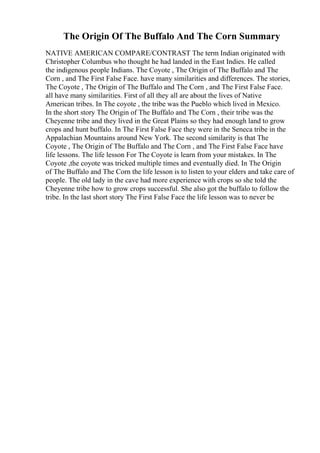 The Origin Of The Buffalo And The Corn Summary
NATIVE AMERICAN COMPARE/CONTRAST The term Indian originated with
Christopher Columbus who thought he had landed in the East Indies. He called
the indigenous people Indians. The Coyote , The Origin of The Buffalo and The
Corn , and The First False Face. have many similarities and differences. The stories,
The Coyote , The Origin of The Buffalo and The Corn , and The First False Face.
all have many similarities. First of all they all are about the lives of Native
American tribes. In The coyote , the tribe was the Pueblo which lived in Mexico.
In the short story The Origin of The Buffalo and The Corn , their tribe was the
Cheyenne tribe and they lived in the Great Plains so they had enough land to grow
crops and hunt buffalo. In The First False Face they were in the Seneca tribe in the
Appalachian Mountains around New York. The second similarity is that The
Coyote , The Origin of The Buffalo and The Corn , and The First False Face have
life lessons. The life lesson For The Coyote is learn from your mistakes. In The
Coyote ,the coyote was tricked multiple times and eventually died. In The Origin
of The Buffalo and The Corn the life lesson is to listen to your elders and take care of
people. The old lady in the cave had more experience with crops so she told the
Cheyenne tribe how to grow crops successful. She also got the buffalo to follow the
tribe. In the last short story The First False Face the life lesson was to never be
 