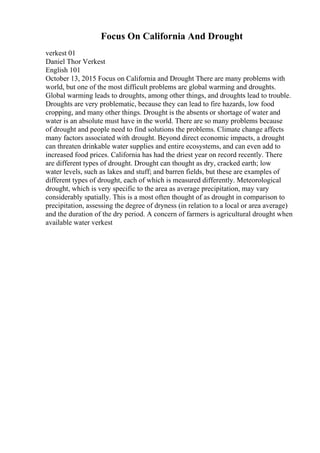 Focus On California And Drought
verkest 01
Daniel Thor Verkest
English 101
October 13, 2015 Focus on California and Drought There are many problems with
world, but one of the most difficult problems are global warming and droughts.
Global warming leads to droughts, among other things, and droughts lead to trouble.
Droughts are very problematic, because they can lead to fire hazards, low food
cropping, and many other things. Drought is the absents or shortage of water and
water is an absolute must have in the world. There are so many problems because
of drought and people need to find solutions the problems. Climate change affects
many factors associated with drought. Beyond direct economic impacts, a drought
can threaten drinkable water supplies and entire ecosystems, and can even add to
increased food prices. California has had the driest year on record recently. There
are different types of drought. Drought can thought as dry, cracked earth; low
water levels, such as lakes and stuff; and barren fields, but these are examples of
different types of drought, each of which is measured differently. Meteorological
drought, which is very specific to the area as average precipitation, may vary
considerably spatially. This is a most often thought of as drought in comparison to
precipitation, assessing the degree of dryness (in relation to a local or area average)
and the duration of the dry period. A concern of farmers is agricultural drought when
available water verkest
 
