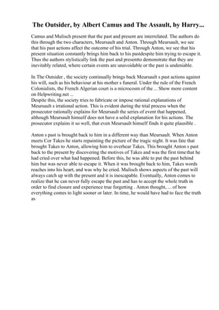 The Outsider, by Albert Camus and The Assault, by Harry...
Camus and Mulisch present that the past and present are interrelated. The authors do
this through the two characters, Meursault and Anton. Through Meursault, we see
that his past actions affect the outcome of his trial. Through Anton, we see that his
present situation constantly brings him back to his pastdespite him trying to escape it.
Thus the authors stylistically link the past and presentto demonstrate that they are
inevitably related, where certain events are unavoidable or the past is undeniable.
In The Outsider , the society continually brings back Meursault s past actions against
his will, such as his behaviour at his mother s funeral. Under the rule of the French
Colonialists, the French Algerian court is a microcosm of the ... Show more content
on Helpwriting.net ...
Despite this, the society tries to fabricate or impose rational explanations of
Meursault s irrational action. This is evident during the trial process when the
prosecutor rationally explains for Meursault the series of event that happened,
although Meursault himself does not have a solid explanation for his actions. The
prosecutor explains it so well, that even Meursault himself finds it quite plausible .
Anton s past is brought back to him in a different way than Meursault. When Anton
meets Cor Takes he starts repainting the picture of the tragic night. It was fate that
brought Takes to Anton, allowing him to overhear Takes. This brought Anton s past
back to the present by discovering the motives of Takes and was the first timethat he
had cried over what had happened. Before this, he was able to put the past behind
him but was never able to escape it. When it was brought back to him, Takes words
reaches into his heart, and was why he cried. Mulisch shows aspects of the past will
always catch up with the present and it is inescapable. Eventually, Anton comes to
realize that he can never fully escape the past and has to accept the whole truth in
order to find closure and experience true forgetting . Anton thought, ... of how
everything comes to light sooner or later. In time, he would have had to face the truth
as
 