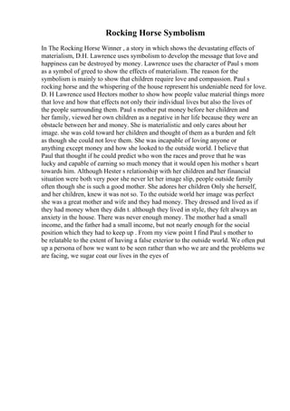 Rocking Horse Symbolism
In The Rocking Horse Winner , a story in which shows the devastating effects of
materialism, D.H. Lawrence uses symbolism to develop the message that love and
happiness can be destroyed by money. Lawrence uses the character of Paul s mom
as a symbol of greed to show the effects of materialism. The reason for the
symbolism is mainly to show that children require love and compassion. Paul s
rocking horse and the whispering of the house represent his undeniable need for love.
D. H Lawrence used Hectors mother to show how people value material things more
that love and how that effects not only their individual lives but also the lives of
the people surrounding them. Paul s mother put money before her children and
her family, viewed her own children as a negative in her life because they were an
obstacle between her and money. She is materialistic and only cares about her
image. she was cold toward her children and thought of them as a burden and felt
as though she could not love them. She was incapable of loving anyone or
anything except money and how she looked to the outside world. I believe that
Paul that thought if he could predict who won the races and prove that he was
lucky and capable of earning so much money that it would open his mother s heart
towards him. Although Hester s relationship with her children and her financial
situation were both very poor she never let her image slip, people outside family
often though she is such a good mother. She adores her children Only she herself,
and her children, knew it was not so. To the outside world her image was perfect
she was a great mother and wife and they had money. They dressed and lived as if
they had money when they didn t. although they lived in style, they felt always an
anxiety in the house. There was never enough money. The mother had a small
income, and the father had a small income, but not nearly enough for the social
position which they had to keep up . From my view point I find Paul s mother to
be relatable to the extent of having a false exterior to the outside world. We often put
up a persona of how we want to be seen rather than who we are and the problems we
are facing, we sugar coat our lives in the eyes of
 