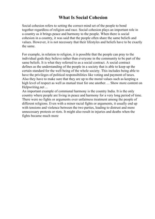 What Is Social Cohesion
Social cohesion refers to setting the correct mind set of the people to bond
together regardless of religion and race. Social cohesion plays an important role in
a country as it brings peace and harmony to the people. When there is social
cohesion in a country, it was said that the people often share the same beliefs and
values. However, it is not necessary that their lifestyles and beliefs have to be exactly
the same.
For example, in relation to religion, it is possible that the people can pray to the
individual gods they believe rather than everyone in the community to be part of the
same beliefs. It is what they referred to as a social contract. A social contract
defines as the understanding of the people in a society that is able to keep up the
certain standard for the well being of the whole society. This includes being able to
have the privileges of political responsibilities like voting and payment of taxes.
Also they have to make sure that they are up to the moral values such as keeping a
high level of respect as well as mutual trust for one another. ... Show more content on
Helpwriting.net ...
An important example of communal harmony is the country India. It is the only
country where people are living in peace and harmony for a very long period of time.
There were no fights or arguments over unfairness treatment among the people of
different religions. Even with a minor racial fights or arguments, it usually end up
with tensions and violence between the two parties, leading to distrust and more
unnecessary protests or riots. It might also result in injuries and deaths when the
fights became much more
 