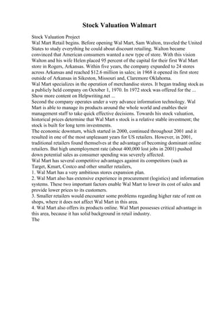 Stock Valuation Walmart
Stock Valuation Project
Wal Mart Retail begins. Before opening Wal Mart, Sam Walton, traveled the United
States to study everything he could about discount retailing. Walton became
convinced that American consumers wanted a new type of store. With this vision
Walton and his wife Helen placed 95 percent of the capital for their first Wal Mart
store in Rogers, Arkansas. Within five years, the company expanded to 24 stores
across Arkansas and reached $12.6 million in sales; in 1968 it opened its first store
outside of Arkansas in Sikeston, Missouri and, Claremore Oklahoma.
Wal Mart specializes in the operation of merchandise stores. It began trading stock as
a publicly held company on October 1, 1970. In 1972 stock was offered for the ...
Show more content on Helpwriting.net ...
Second the company operates under a very advance information technology. Wal
Mart is able to manage its products around the whole world and enables their
management staff to take quick effective decisions. Towards his stock valuation,
historical prices determine that Wal Mart s stock is a relative stable investment; the
stock is built for long term investments.
The economic downturn, which started in 2000, continued throughout 2001 and it
resulted in one of the most unpleasant years for US retailers. However, in 2001,
traditional retailers found themselves at the advantage of becoming dominant online
retailers. But high unemployment rate (about 400,000 lost jobs in 2001) pushed
down potential sales as consumer spending was severely affected.
Wal Mart has several competitive advantages against its competitors (such as
Target, Kmart, Costco and other smaller retailers,
1. Wal Mart has a very ambitious stores expansion plan.
2. Wal Mart also has extensive experience in procurement (logistics) and information
systems. These two important factors enable Wal Mart to lower its cost of sales and
provide lower prices to its customers.
3. Smaller retailers would encounter some problems regarding higher rate of rent on
shops, where it does not affect Wal Mart in this area.
4. Wal Mart also offers its products online. Wal Mart possesses critical advantage in
this area, because it has solid background in retail industry.
The
 