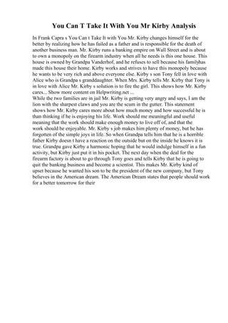 You Can T Take It With You Mr Kirby Analysis
In Frank Capra s You Can t Take It with You Mr. Kirby changes himself for the
better by realizing how he has failed as a father and is responsible for the death of
another business man. Mr. Kirby runs a banking empire on Wall Street and is about
to own a monopoly on the firearm industry when all he needs is this one house. This
house is owned by Grandpa Vanderhof, and he refuses to sell because his familyhas
made this house their home. Kirby works and strives to have this monopoly because
he wants to be very rich and above everyone else. Kirby s son Tony fell in love with
Alice who is Grandpa s granddaughter. When Mrs. Kirby tells Mr. Kirby that Tony is
in love with Alice Mr. Kirby s solution is to fire the girl. This shows how Mr. Kirby
cares... Show more content on Helpwriting.net ...
While the two families are in jail Mr. Kirby is getting very angry and says, I am the
lion with the sharpest claws and you are the scum in the gutter. This statement
shows how Mr. Kirby cares more about how much money and how successful he is
than thinking if he is enjoying his life. Work should me meaningful and useful
meaning that the work should make enough money to live off of, and that the
work should be enjoyable. Mr. Kirby s job makes him plenty of money, but he has
forgotten of the simple joys in life. So when Grandpa tells him that he is a horrible
father Kirby doesn t have a reaction on the outside but on the inside he knows it is
true. Grandpa gave Kirby a harmonic hoping that he would indulge himself in a fun
activity, but Kirby just put it in his pocket. The next day when the deal for the
firearm factory is about to go through Tony goes and tells Kirby that he is going to
quit the banking business and become a scientist. This makes Mr. Kirby kind of
upset because he wanted his son to be the president of the new company, but Tony
believes in the American dream. The American Dream states that people should work
for a better tomorrow for their
 