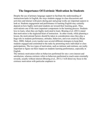 The Importance Of Extrinsic Motivation In Students
Despite the use of primary language support to facilitate the understanding of
instructions/tasks in English, the ways students engage in class discussions and
activities and interact with peers during pair and group works are important aspects to
look at. Students engagement and performance in learning English may certainly
depend on how highly motivated students are toward their learning goals. Thus,
motivationis one of the most important components in the learning process. Students
love to learn, when they are highly motivated to learn. Bruning et al. (2011) stated
that motivation is the neglected heart of instruction . In other words, while planning a
lesson, the motivational factors should be taken in consideration since they play a
huge role in students performance, attitudes, behaviors, and even creativity (Ryan
Deci, 2000). Indeed, every teacher uses several different strategies to keep their
students engaged and committed to the tasks by promoting more individual or class
participations. The two types of motivation, such as intrinsic and extrinsic, are really
important to figure out their impact on students learning performance, especially in
English.
The intrinsic motivation refers to behaviors performed for one s own interest and
satisfaction, whereas extrinsic refers to behaviors performed to reach some externally
rewards, usually without interest (Bruning et al., 2011). I will direct my focus to the
extrinsic motivation with particular emphasis to
 
