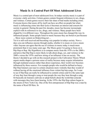 Music Is A Central Part Of Most Adolescent Lives
Music is a central part of most adolescent lives. In todays society music is a part of
everyone s daily activities. Certain genres contain frequent references to sex, drugs,
and violence. Certain genres receive their fair share of bad media including crime.
Everyone knows that music all by itself can have an effect on people but when
music is influencing crime into their lyrics it becomes an interest and concern for
society in general. During the past few decades, music has become increasingly
explicit with its references to sex, drugs, and violence. Many people have been
shaped by it in different ways. Throughout the years music has changed the way its
influenced people. Some people listen to music because they are bored or just because
... Show more content on Helpwriting.net ...
Yet it is still well received and becoming very popular in todays society. Now a
days you can influence anyone through media, whether it is music or even a music
video Anyone can agree that the use of violence in music today is much more
prominent than it was many years ago. The Music genre I m going to focus on is
Hip Hop or Rap. My Hypothesis is to compare music from the 1970 s to the 2000 s
and prove that Hip Hop is more likely to talk about drugs, sex, and violence in the
2000 s versus the 1970 s and how strong of an influence it has on society. The
theory I decided to go with on this research project is the Cultivation Theory Which
argues media shapes a persons sense of reality because many acquire information
through mediated sources rather than direct experience, their world view becomes
influenced by these sources. For example people who would be defined as heavy
Hip Hop listeners can react to certain situations more violently than they would of
without having all the emotional influence from violent hip hop songs. So I want
to see if Hip Hop can really be influenced to commit crimes and live the same type
of way they hear through a song or treat people the way they hear through a song.
Or basically do listeners cultivate or adopt beliefs about the world that coincide
with messages they have been hearing. In the 1970 s the Hip Hop culture began in
the streets of New York City. One of the first entrepreneurs of Hip Hop was a man by
the name of Kool DJ Herc. In
 