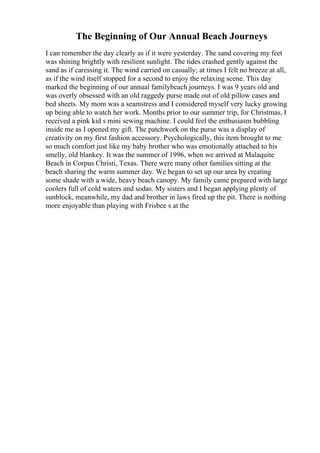 The Beginning of Our Annual Beach Journeys
I can remember the day clearly as if it were yesterday. The sand covering my feet
was shining brightly with resilient sunlight. The tides crashed gently against the
sand as if caressing it. The wind carried on casually; at times I felt no breeze at all,
as if the wind itself stopped for a second to enjoy the relaxing scene. This day
marked the beginning of our annual familybeach journeys. I was 9 years old and
was overly obsessed with an old raggedy purse made out of old pillow cases and
bed sheets. My mom was a seamstress and I considered myself very lucky growing
up being able to watch her work. Months prior to our summer trip, for Christmas, I
received a pink kid s mini sewing machine. I could feel the enthusiasm bubbling
inside me as I opened my gift. The patchwork on the purse was a display of
creativity on my first fashion accessory. Psychologically, this item brought to me
so much comfort just like my baby brother who was emotionally attached to his
smelly, old blankey. It was the summer of 1996, when we arrived at Malaquite
Beach in Corpus Christi, Texas. There were many other families sitting at the
beach sharing the warm summer day. We began to set up our area by creating
some shade with a wide, heavy beach canopy. My family came prepared with large
coolers full of cold waters and sodas. My sisters and I began applying plenty of
sunblock, meanwhile, my dad and brother in laws fired up the pit. There is nothing
more enjoyable than playing with Frisbee s at the
 