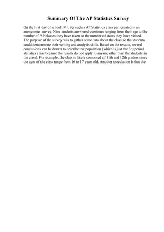 Summary Of The AP Statistics Survey
On the first day of school, Mr. Serwach s AP Statistics class participated in an
anonymous survey. Nine students answered questions ranging from their age to the
number of AP classes they have taken to the number of states they have visited.
The purpose of the survey was to gather some data about the class so the students
could demonstrate their writing and analysis skills. Based on the results, several
conclusions can be drawn to describe the population (which is just the 3rd period
statistics class because the results do not apply to anyone other than the students in
the class). For example, the class is likely composed of 11th and 12th graders since
the ages of the class range from 16 to 17 years old. Another speculation is that the
 
