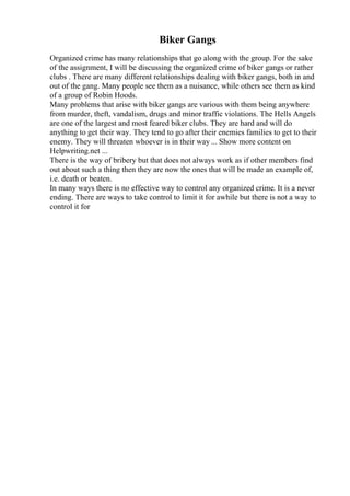 Biker Gangs
Organized crime has many relationships that go along with the group. For the sake
of the assignment, I will be discussing the organized crime of biker gangs or rather
clubs . There are many different relationships dealing with biker gangs, both in and
out of the gang. Many people see them as a nuisance, while others see them as kind
of a group of Robin Hoods.
Many problems that arise with biker gangs are various with them being anywhere
from murder, theft, vandalism, drugs and minor traffic violations. The Hells Angels
are one of the largest and most feared biker clubs. They are hard and will do
anything to get their way. They tend to go after their enemies families to get to their
enemy. They will threaten whoever is in their way ... Show more content on
Helpwriting.net ...
There is the way of bribery but that does not always work as if other members find
out about such a thing then they are now the ones that will be made an example of,
i.e. death or beaten.
In many ways there is no effective way to control any organized crime. It is a never
ending. There are ways to take control to limit it for awhile but there is not a way to
control it for
 