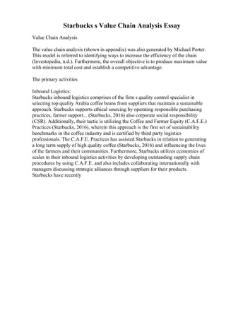 Starbucks s Value Chain Analysis Essay
Value Chain Analysis
The value chain analysis (shown in appendix) was also generated by Michael Porter.
This model is referred to identifying ways to increase the efficiency of the chain
(Investopedia, n.d.). Furthermore, the overall objective is to produce maximum value
with minimum total cost and establish a competitive advantage.
The primary activities
Inbound Logistics:
Starbucks inbound logistics comprises of the firm s quality control specialist in
selecting top quality Arabia coffee beans from suppliers that maintain a sustainable
approach. Starbucks supports ethical sourcing by operating responsible purchasing
practices, farmer support... (Starbucks, 2016) also corporate social responsibility
(CSR). Additionally, their tactic is utilizing the Coffee and Farmer Equity (C.A.F.E.)
Practices (Starbucks, 2016), wherein this approach is the first set of sustainability
benchmarks in the coffee industry and is certified by third party logistics
professionals. The C.A.F.E. Practices has assisted Starbucks in relation to generating
a long term supply of high quality coffee (Starbucks, 2016) and influencing the lives
of the farmers and their communities. Furthermore, Starbucks utilizes economies of
scales in their inbound logistics activities by developing outstanding supply chain
procedures by using C.A.F.E. and also includes collaborating internationally with
managers discussing strategic alliances through suppliers for their products.
Starbucks have recently
 