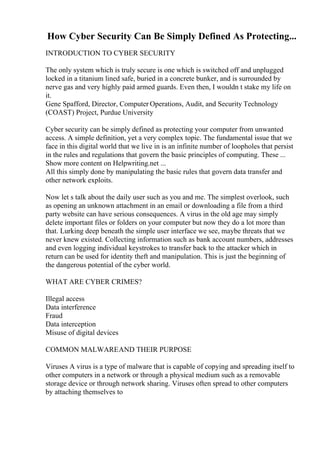 How Cyber Security Can Be Simply Defined As Protecting...
INTRODUCTION TO CYBER SECURITY
The only system which is truly secure is one which is switched off and unplugged
locked in a titanium lined safe, buried in a concrete bunker, and is surrounded by
nerve gas and very highly paid armed guards. Even then, I wouldn t stake my life on
it.
Gene Spafford, Director, Computer Operations, Audit, and Security Technology
(COAST) Project, Purdue University
Cyber security can be simply defined as protecting your computer from unwanted
access. A simple definition, yet a very complex topic. The fundamental issue that we
face in this digital world that we live in is an infinite number of loopholes that persist
in the rules and regulations that govern the basic principles of computing. These ...
Show more content on Helpwriting.net ...
All this simply done by manipulating the basic rules that govern data transfer and
other network exploits.
Now let s talk about the daily user such as you and me. The simplest overlook, such
as opening an unknown attachment in an email or downloading a file from a third
party website can have serious consequences. A virus in the old age may simply
delete important files or folders on your computer but now they do a lot more than
that. Lurking deep beneath the simple user interface we see, maybe threats that we
never knew existed. Collecting information such as bank account numbers, addresses
and even logging individual keystrokes to transfer back to the attacker which in
return can be used for identity theft and manipulation. This is just the beginning of
the dangerous potential of the cyber world.
WHAT ARE CYBER CRIMES?
Illegal access
Data interference
Fraud
Data interception
Misuse of digital devices
COMMON MALWAREAND THEIR PURPOSE
Viruses A virus is a type of malware that is capable of copying and spreading itself to
other computers in a network or through a physical medium such as a removable
storage device or through network sharing. Viruses often spread to other computers
by attaching themselves to
 