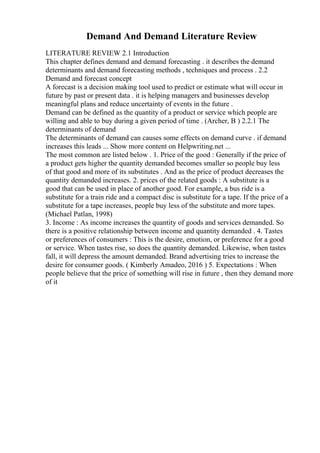 Demand And Demand Literature Review
LITERATURE REVIEW 2.1 Introduction
This chapter defines demand and demand forecasting . it describes the demand
determinants and demand forecasting methods , techniques and process . 2.2
Demand and forecast concept
A forecast is a decision making tool used to predict or estimate what will occur in
future by past or present data . it is helping managers and businesses develop
meaningful plans and reduce uncertainty of events in the future .
Demand can be defined as the quantity of a product or service which people are
willing and able to buy during a given period of time . (Archer, B ) 2.2.1 The
determinants of demand
The determinants of demand can causes some effects on demand curve . if demand
increases this leads ... Show more content on Helpwriting.net ...
The most common are listed below . 1. Price of the good : Generally if the price of
a product gets higher the quantity demanded becomes smaller so people buy less
of that good and more of its substitutes . And as the price of product decreases the
quantity demanded increases. 2. prices of the related goods : A substitute is a
good that can be used in place of another good. For example, a bus ride is a
substitute for a train ride and a compact disc is substitute for a tape. If the price of a
substitute for a tape increases, people buy less of the substitute and more tapes.
(Michael Patlan, 1998)
3. Income : As income increases the quantity of goods and services demanded. So
there is a positive relationship between income and quantity demanded . 4. Tastes
or preferences of consumers : This is the desire, emotion, or preference for a good
or service. When tastes rise, so does the quantity demanded. Likewise, when tastes
fall, it will depress the amount demanded. Brand advertising tries to increase the
desire for consumer goods. ( Kimberly Amadeo, 2016 ) 5. Expectations : When
people believe that the price of something will rise in future , then they demand more
of it
 