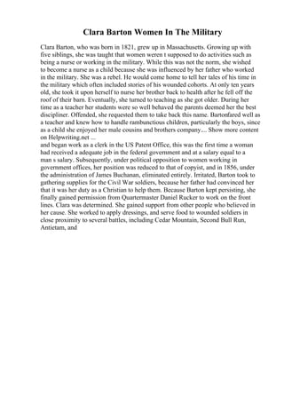Clara Barton Women In The Military
Clara Barton, who was born in 1821, grew up in Massachusetts. Growing up with
five siblings, she was taught that women weren t supposed to do activities such as
being a nurse or working in the military. While this was not the norm, she wished
to become a nurse as a child because she was influenced by her father who worked
in the military. She was a rebel. He would come home to tell her tales of his time in
the military which often included stories of his wounded cohorts. At only ten years
old, she took it upon herself to nurse her brother back to health after he fell off the
roof of their barn. Eventually, she turned to teaching as she got older. During her
time as a teacher her students were so well behaved the parents deemed her the best
discipliner. Offended, she requested them to take back this name. Bartonfared well as
a teacher and knew how to handle rambunctious children, particularly the boys, since
as a child she enjoyed her male cousins and brothers company.... Show more content
on Helpwriting.net ...
and began work as a clerk in the US Patent Office, this was the first time a woman
had received a adequate job in the federal government and at a salary equal to a
man s salary. Subsequently, under political opposition to women working in
government offices, her position was reduced to that of copyist, and in 1856, under
the administration of James Buchanan, eliminated entirely. Irritated, Barton took to
gathering supplies for the Civil War soldiers, because her father had convinced her
that it was her duty as a Christian to help them. Because Barton kept persisting, she
finally gained permission from Quartermaster Daniel Rucker to work on the front
lines. Clara was determined. She gained support from other people who believed in
her cause. She worked to apply dressings, and serve food to wounded soldiers in
close proximity to several battles, including Cedar Mountain, Second Bull Run,
Antietam, and
 