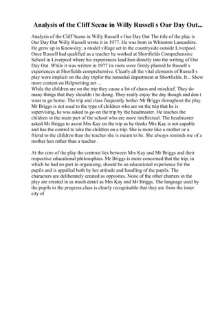 Analysis of the Cliff Scene in Willy Russell s Our Day Out...
Analysis of the Cliff Scene in Willy Russell s Our Day Out The title of the play is
Our Day Out Willy Russell wrote it in 1977. He was born in Whinston Lancashire.
He grew up in Knowsley; a model village set in the countryside outside Liverpool.
Once Russell had qualified as a teacher he worked at Shortfields Comprehensive
School in Liverpool where his experiences lead him directly into the writing of Our
Day Out. While it was written in 1977 its roots were firmly planted In Russell s
experiences at Shorfields comprehensive. Clearly all the vital elements of Russell s
play were implicit on the day tripfor the remedial department at Shortfields. It... Show
more content on Helpwriting.net ...
While the children are on the trip they cause a lot of chaos and mischief. They do
many things that they shouldn t be doing. They really enjoy the day though and don t
want to go home. The trip and class frequently bother Mr Briggs throughout the play.
Mr Briggs is not used to the type of children who are on the trip that he is
supervising, he was asked to go on the trip by the headmaster. He teaches the
children in the main part of the school who are more intellectual. The headmaster
asked Mr Briggs to assist Mrs Kay on the trip as he thinks Mrs Kay is not capable
and has the control to take the children on a trip. She is more like a mother or a
friend to the children than the teacher she is meant to be. She always reminds me of a
mother hen rather than a teacher .
At the core of the play the contrast lies between Mrs Kay and Mr Briggs and their
respective educational philosophies. Mr Briggs is more concerned that the trip, in
which he had no part in organising, should be an educational experience for the
pupils and is appalled both by her attitude and handling of the pupils. The
characters are deliberately created as opposites. None of the other charters in the
play are created in as much detail as Mrs Kay and Mr Briggs. The language used by
the pupils in the progress class is clearly recognisable that they are from the inner
city of
 