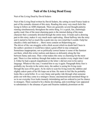 Nuit of the Living Dead Essay
Nuit of the Living Dead by David Sedaris
Nuit of the Living Dead written by David Sedaris, the setting in rural France leads to
part of the comedic element of this story. Reading this story very much feels like
trying to follow an ADD chipmunk. There are generally several thought patterns
running simultaneously throughout the entire thing. It s a quick, fun, charmingly
quirky read. One of the most charming parts is the internal dialog of the main
character that s constantly drizzled through the entire story. It lends such a drawing
part to this story; makes it very much more captivating. About halfway into the story
and it started to feel so much like a peek into my own mind that I couldn t help but
chuckle a little and think to ... Show more content on Helpwriting.net ...
The driver of the van struggles with a thick accent which no doubt had I been in
the author s position it would have taken a great effort to stay composed.
Sometimes inappropriate, not so politically correct humor is some of the funniest
out there, which this writer realizes and dances so delicately along the line
between funny and crass. That s what makes this story so charming for the most
part. There is a line midway through that makes me snicker every single time I read
it. Either he had a speech impediment or the letter v did not exist in his native
language. Whatever the case, I wanted him to say it again. Paragraph thirty four is
probably my favorite in the entire story, the author is seeing his living room
through the eyes of his guest. As he starts to scan his living room the oddities and
slightly askew parts of his life leaps out at him. He starts to feel like he probably
looks like a serial killer. It s a very funny and quirky ride through what someone
picks out with they come in a stranger s house; unconnected and unrelated things to
us in our everyday lives looks insanely intimidating and too ordered to just be chance
to strangers. There seemed to be a theme developing, and everything I saw appeared
to substantiate it: the almanac of guns and firearms suddenly prominent on the
 
