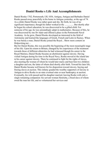 Daniel Rooke s Life And Accomplishments
Daniel Rooke 1762, Portsmouth, UK 1836, Antigua, Antigua and Barbados Daniel
Rooke passed away peacefully in his home in Antigua yesterday, at the age of 74.
As a child, Daniel Rooke was rather quiet and shy. By birth, he was of no
significant importance, though his father worked at the ................ But shortly after
he began his school education, he was discovered to be a gifted child. For
someone of his age, he was astoundingly adept in mathematics. Because of this, he
was discovered by one Dr Adair and offered a place in the Portsmouth Naval
Academy. As he grew, Daniel Rooke developed an interested in the field of
Astronomy and learned the languages of Greek, French and Latin in fluency. When
he was barely a man, Daniel Rooke joined the Royal... Show more content on
Helpwriting.net ...
But for Daniel Rooke, this was possibly the beginning of the most meaningful stage
of his life. Upon his return to Britain, changed by his experiences of the treatment
towards those of different ethnicities he had witnessed though his career in the
Royal Marines, Daniel Rooke became an abolitionist against slavery. Having
visited Antigua during his time in the Royal Navy, Rooke moved to the island late
in his career against slavery. There he continued to fight for the rights of slaves,
also meeting the woman of whom he would later marry and bear him two children:
a daughter and son, the latter of whom died shortly after birth. Toward his later life,
Daniel Rooke became well known for his disposition toward slavery, buying and
freeing slaves at auction. This infamy goaded the wealthy supporters of slavery in
Antigua to drive Rooke to an state eventual state or near bankruptcy at auction.
Eventually, his wife passed and his daughter married, leaving Rooke with only a
single remaining companion: his servant woman Henrietta, a freed slave of whom
owed the man her life, and so volunteered her services and
 