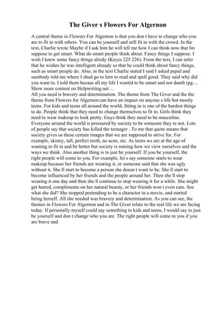 The Giver s Flowers For Algernon
A central theme in Flowers For Algernon is that you don t have to change who you
are to fit in with others. You can be yourself and still fit in with the crowd. In the
text, Charlie wrote Maybe if I ask him he will tell me how I can think now that Im
suppose to get smart. What do smart people think about. Fancy things I suppose. I
wish I knew some fancy things alredy (Keyes 225 226). From the text, I can infer
that he wishes he was intelligent already so that he could think about fancy things,
such as smart people do. Also, in the text Charlie stated I said I asked pepul and
sumbody told me where I shud go to lern to read and spell good. They said why did
you want to. I told them becaus all my life I wantid to be smart and not dumb (pg....
Show more content on Helpwriting.net ...
All you need is bravery and determination. The theme from The Giver and the the
theme from Flowers for Algernon can have an impact on anyone s life but mostly
teens. For kids and teens all around the world, fitting in is one of the hardest things
to do. People think that they need to change themselves to fit in. Girls think they
need to wear makeup to look pretty. Guys think they need to be masculine.
Everyone around the world is pressured by society to be someone they re not. Lots
of people say that society has killed the teenager . To me that quote means that
society gives us these certain images that we are supposed to strive for. For
example, skinny, tall, perfect teeth, no acne, etc. As teens we are at the age of
wanting to fit in and be better but society is ruining how we view ourselves and the
ways we think. Also another thing is to just be yourself. If you be yourself, the
right people will come to you. For example, let s say someone starts to wear
makeup because her friends are wearing it, or someone said that she was ugly
without it. She ll start to become a person she doesn t want to be. She ll start to
become influenced by her friends and the people around her. Then she ll stop
wearing it one day and then she ll continue to stop wearing it for a while. She might
get hatred, compliments on her natural beauty, or her friends won t even care. See
what she did? She stopped pretending to be a character in a movie, and started
being herself. All she needed was bravery and determination. As you can see, the
themes in Flowers For Algernon and in The Giver relate to the real life we are facing
today. If personally myself could say something to kids and teens, I would say to just
be yourself and don t change who you are. The right people will come to you if you
are brave and
 
