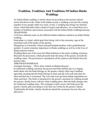 Tradition, Traditions And Traditions Of Indian Hindu
Weddings
An Indian Hindu wedding is strictly observed according to the ancient cultural
norms laid down in the Vedas in the Indian society a wedding is not just the coming
together of two people rather two souls. In fact, a wedding also brings two families
closer, which thereafter share a bond of respect and affection. As a result there are a
number of traditions and customs associated with the Indian Hindu weddingceremony.
TRADITIONS
I will now elaborate more on the different Indian traditions related to an Indian Hindu
wedding.
Kanyadaan is a ritual, which apart from being vital to the ceremony, tugs at the
emotional cord of the prides of the parents.
Mangalsuta it is basically a black and gold beaded necklace with a gold/diamond
pendent. It carries immense importance in Hindu weddings as well as in the lives of
Hindu married women.
Wedding Barat one of the most fun filled traditions in the entire wedding ceremony.
Basically the procession, which proceeds from the house of the groom, towards the
wedding venue. The procession is attended by all the relatives and friends from the
grooms sides
ARRANGED MARRIAGE
Arranged marriages ... Show more content on Helpwriting.net ...
In traditional wedding ceremony the groom and bride families get in a singing
battle about who the bride belongs to, the groom s family often sing Umakhoti
ngowethu meaning that the bride belongs to them and she will cook and clean for
them and that she is welcomed. The cows that were got from lobola negotiation are
often used here. The bride is introduced to the groom s ancestors by walking around
the groom s family house with her white wedding dress, then the bride changes into
her traditional wedding attire. The exchange of gifts occurs; the bride gives the
groom s family gifts according to a list that was written by the groom s family.
Traditionally the bride s family should not attend this ceremony but now they are
allowed to
 