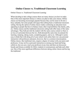 Online Classes vs. Traditional Classroom Learning
Online Classes vs. Traditional Classroom Learning
When deciding to take college courses there are many choices you have to make.
One of the more important choices is where you plan to take your classes. Online
classes are becoming increasingly popular because they can be easier to fit into a
busy schedule, but some people still argue that nothing beats a traditional classroom
setting. Having the option of online classes makes continuing an education more
appealing to people that have to balance many other responsibilities like family, jobs,
etc. Online classes and the traditional classroom setting both offer many of the same
advantages. They both provide the student with the same course content so there is
no loss of curriculum between the two. Both demand the same time investment for
learning, studying, taking exams, completing papers, and so on. Although it seems
easy to think that with doing all of your school work online there isn t any personal
interaction with professors and peers, however, that is a common misconception.
Online classes, like traditional ones, require a degree of contact with your peers and
professors. It may not be as personal interaction as raising your hand and being
called on, but you can e mail your professor at any time and there are discussion
boards and forums available for fellow students to communicate and help each other
out. One of the most significant differences between taking online classes and having
the traditional
 