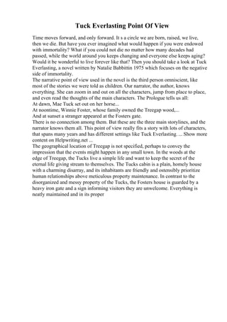 Tuck Everlasting Point Of View
Time moves forward, and only forward. It s a circle we are born, raised, we live,
then we die. But have you ever imagined what would happen if you were endowed
with immortality? What if you could not die no matter how many decades had
passed, while the world around you keeps changing and everyone else keeps aging?
Would it be wonderful to live forever like that? Then you should take a look at Tuck
Everlasting, a novel written by Natalie Babbittin 1975 which focuses on the negative
side of immortality.
The narrative point of view used in the novel is the third person omniscient, like
most of the stories we were told as children. Our narrator, the author, knows
everything. She can zoom in and out on all the characters, jump from place to place,
and even read the thoughts of the main characters. The Prologue tells us all:
At dawn, Mae Tuck set out on her horse...
At noontime, Winnie Foster, whose family owned the Treegap wood,...
And at sunset a stranger appeared at the Fosters gate.
There is no connection among them. But these are the three main storylines, and the
narrator knows them all. This point of view really fits a story with lots of characters,
that spans many years and has different settings like Tuck Everlasting. ... Show more
content on Helpwriting.net ...
The geographical location of Treegap is not specified, perhaps to convey the
impression that the events might happen in any small town. In the woods at the
edge of Treegap, the Tucks live a simple life and want to keep the secret of the
eternal life giving stream to themselves. The Tucks cabin is a plain, homely house
with a charming disarray, and its inhabitants are friendly and ostensibly prioritize
human relationships above meticulous property maintenance. In contrast to the
disorganized and messy property of the Tucks, the Fosters house is guarded by a
heavy iron gate and a sign informing visitors they are unwelcome. Everything is
neatly maintained and in its proper
 
